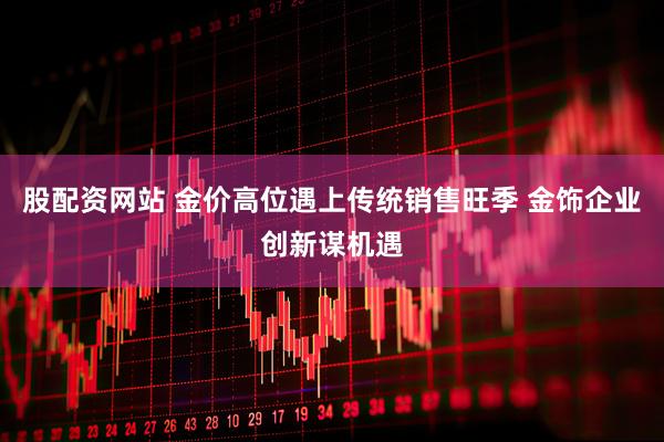 股配资网站 金价高位遇上传统销售旺季 金饰企业创新谋机遇