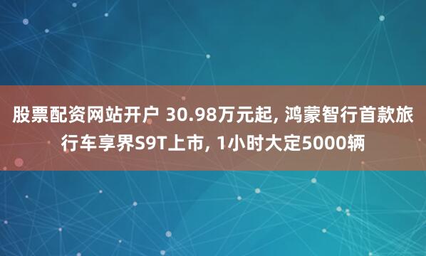 股票配资网站开户 30.98万元起, 鸿蒙智行首款旅行车享界S9T上市, 1小时大定5000辆