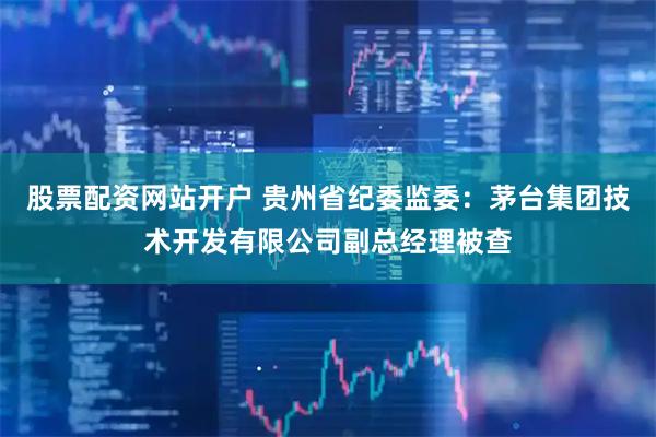 股票配资网站开户 贵州省纪委监委：茅台集团技术开发有限公司副总经理被查