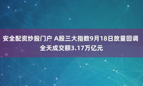 安全配资炒股门户 A股三大指数9月18日放量回调 全天成交额3.17万亿元
