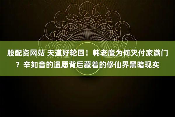 股配资网站 天道好轮回！韩老魔为何灭付家满门？辛如音的遗愿背后藏着的修仙界黑暗现实