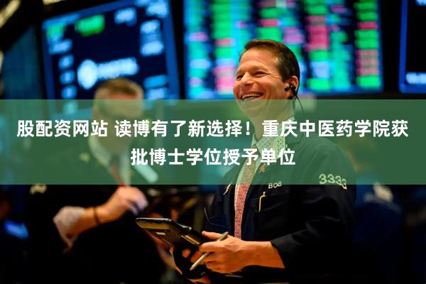 股配资网站 读博有了新选择！重庆中医药学院获批博士学位授予单位