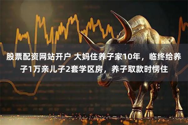 股票配资网站开户 大妈住养子家10年，临终给养子1万亲儿子2套学区房，养子取款时愣住