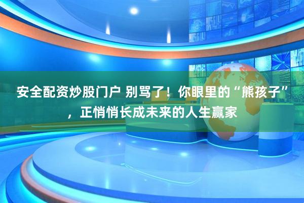 安全配资炒股门户 别骂了！你眼里的“熊孩子”，正悄悄长成未来的人生赢家