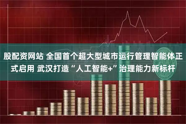 股配资网站 全国首个超大型城市运行管理智能体正式启用 武汉打造“人工智能+”治理能力新标杆
