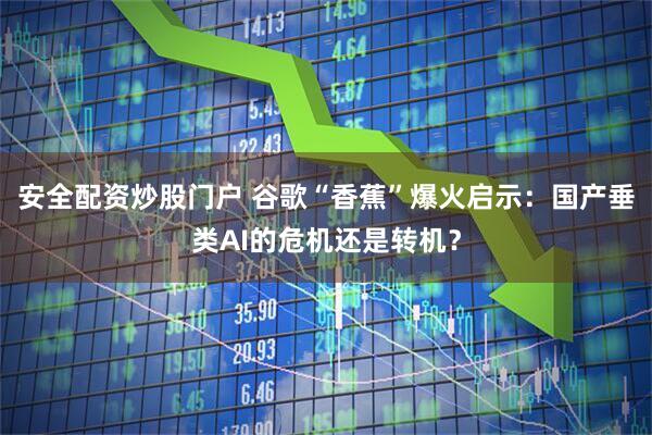 安全配资炒股门户 谷歌“香蕉”爆火启示：国产垂类AI的危机还是转机？