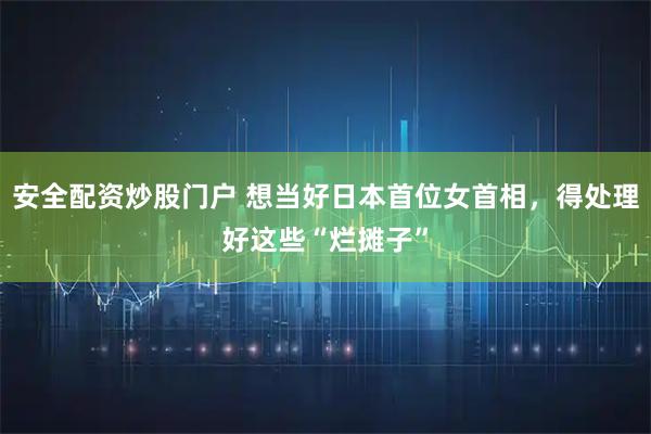 安全配资炒股门户 想当好日本首位女首相，得处理好这些“烂摊子”