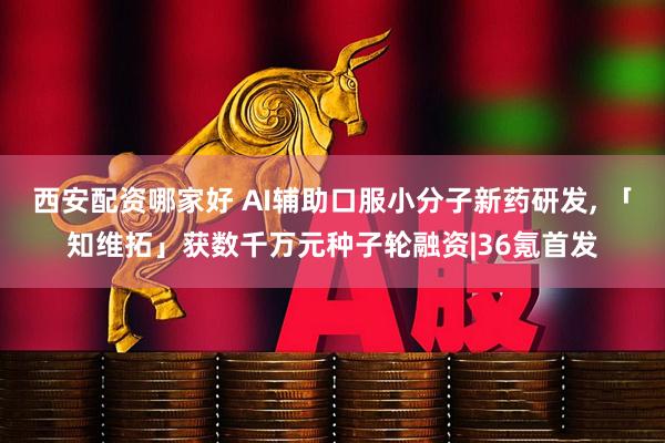 西安配资哪家好 AI辅助口服小分子新药研发, 「知维拓」获数千万元种子轮融资|36氪首发