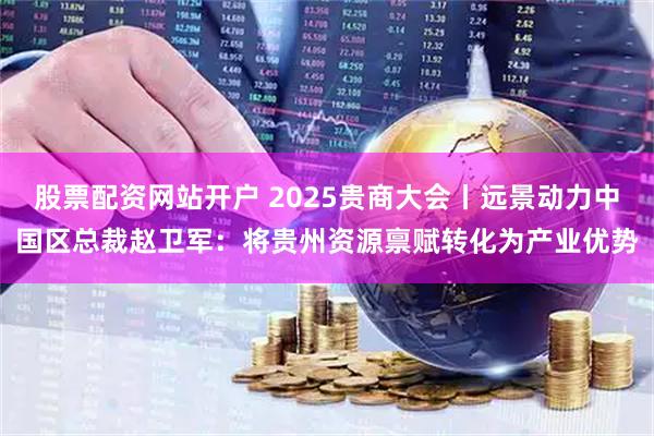 股票配资网站开户 2025贵商大会丨远景动力中国区总裁赵卫军：将贵州资源禀赋转化为产业优势