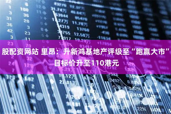 股配资网站 里昂：升新鸿基地产评级至“跑赢大市” 目标价升至110港元