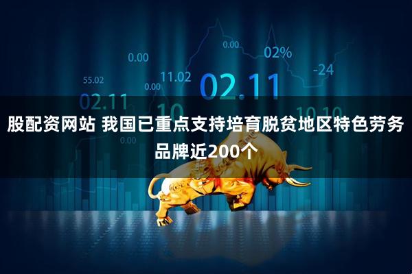 股配资网站 我国已重点支持培育脱贫地区特色劳务品牌近200个
