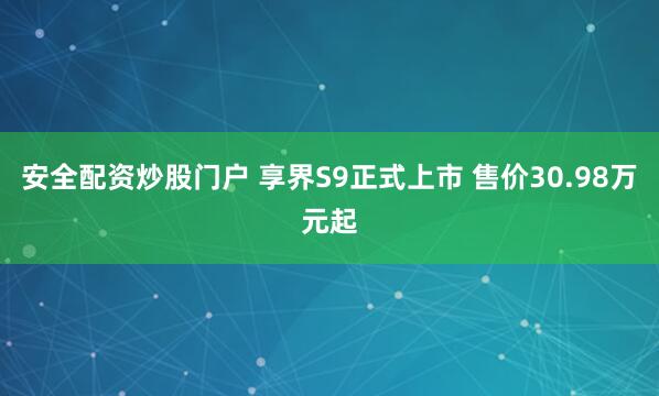 安全配资炒股门户 享界S9正式上市 售价30.98万元起
