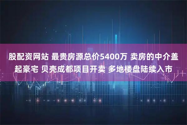 股配资网站 最贵房源总价5400万 卖房的中介盖起豪宅 贝壳成都项目开卖 多地楼盘陆续入市