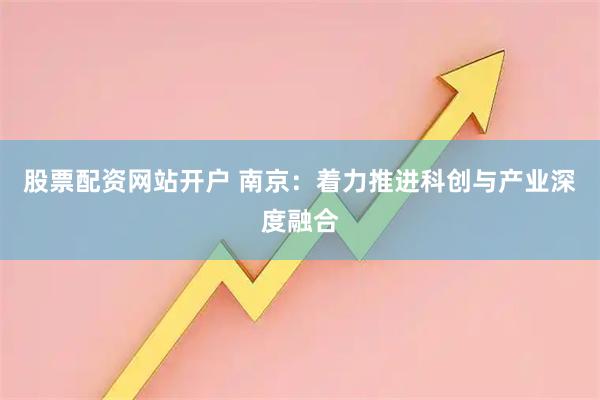 股票配资网站开户 南京：着力推进科创与产业深度融合