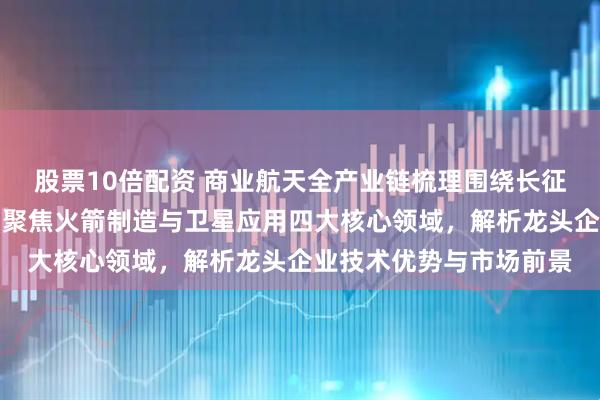 股票10倍配资 商业航天全产业链梳理围绕长征十二甲火箭推出展开，聚焦火箭制造与卫星应用四大核心领域，解析龙头企业技术优势与市场前景