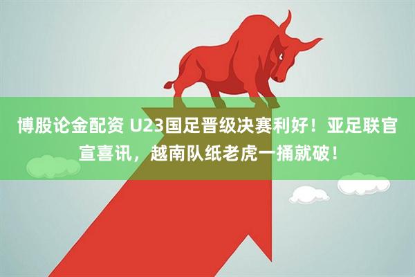 博股论金配资 U23国足晋级决赛利好！亚足联官宣喜讯，越南队纸老虎一捅就破！