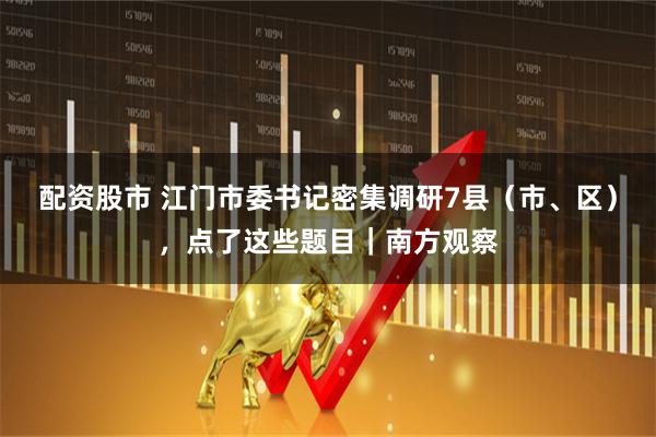 配资股市 江门市委书记密集调研7县（市、区），点了这些题目｜南方观察