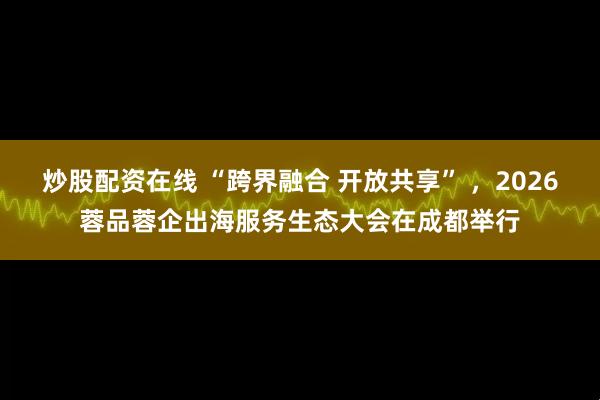 炒股配资在线 “跨界融合 开放共享” ，2026蓉品蓉企出海服务生态大会在成都举行