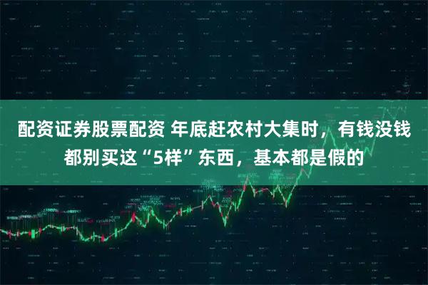 配资证券股票配资 年底赶农村大集时，有钱没钱都别买这“5样”东西，基本都是假的