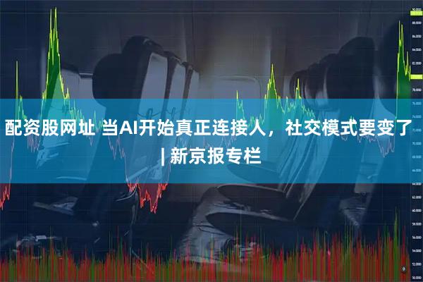 配资股网址 当AI开始真正连接人，社交模式要变了 | 新京报专栏