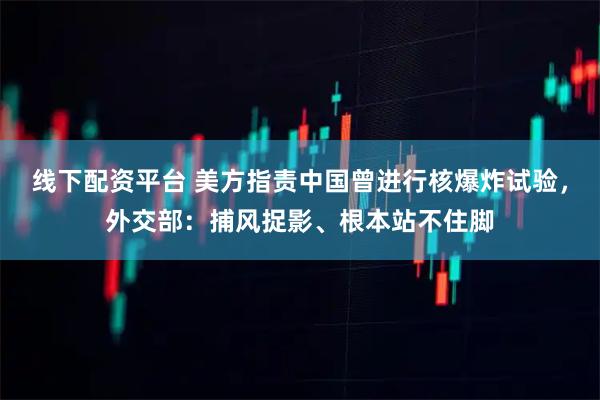 线下配资平台 美方指责中国曾进行核爆炸试验，外交部：捕风捉影、根本站不住脚