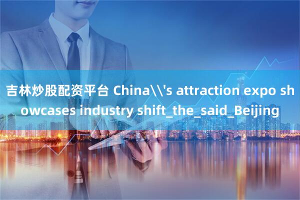 吉林炒股配资平台 China\'s attraction expo showcases industry shift_the_said_Beijing